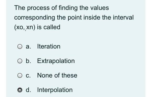 The process of finding the values
corresponding the point inside the interval
(xo, xn) is called
a. Iteration
O b. Extrapolation
O c. None of these
O d. Interpolation
