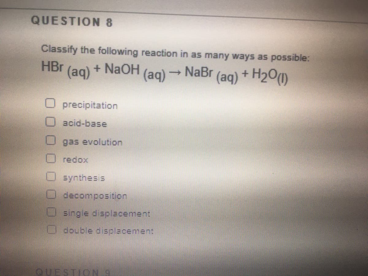 QUESTION 8
Classify the following reaction in as many ways as possible:
HBr (ag) + NaOH
(aq)
→ NaBr (ag) + H20)
precipitation
acid-base
gas evolution
redox
eynthes s
Usingle displacement
Ldouble displacement
QUE
TIO:
