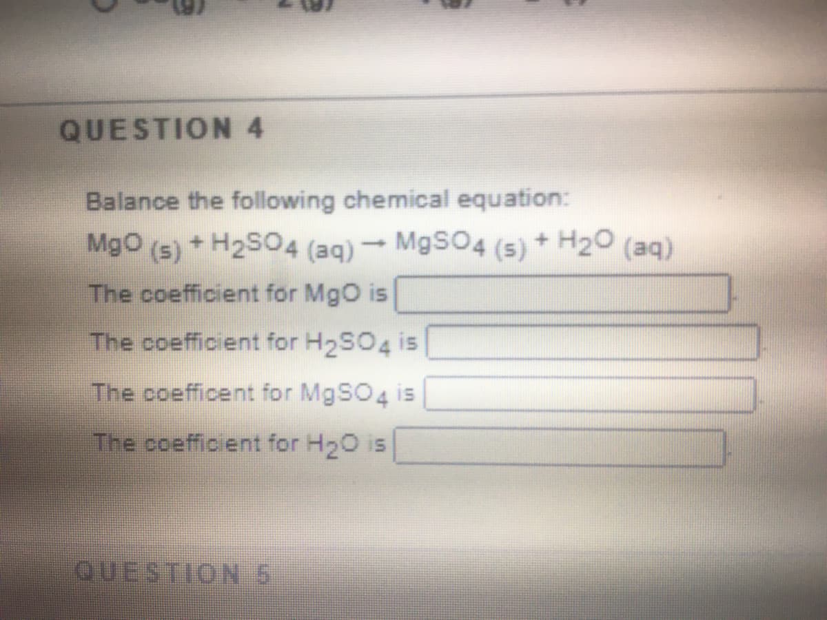QUESTION 4
Balance the following chemical equation:
MgO (s) + H2SO4 (aq) → MgSO4 (5) * H2O (aq)
The coefficient for MgO is
The coefficient for H2SO4 is
The coefficent for M9SO4 is
The coefficient for H20 is
QUESTION 5

