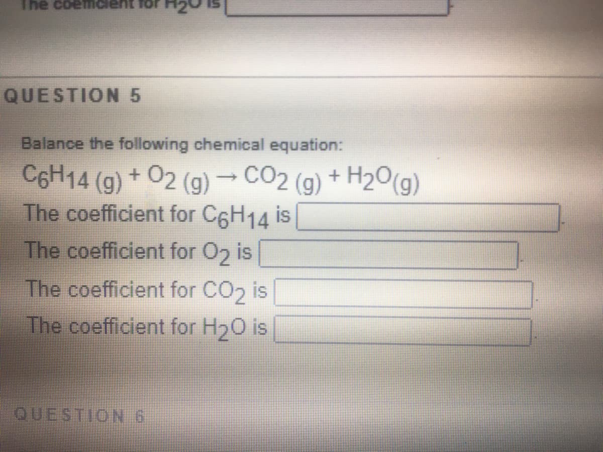 The coemiclent for
QUESTION 5
Balance the following chemical equation:
C6H14 (g) + 02 (g) → CO2 (g) + H2O(g)
The coefficient for C6H14 is
The coefficient for O2 is
The coefficient for CO2 is
The coefficient for H20 is
QUESTION 6
