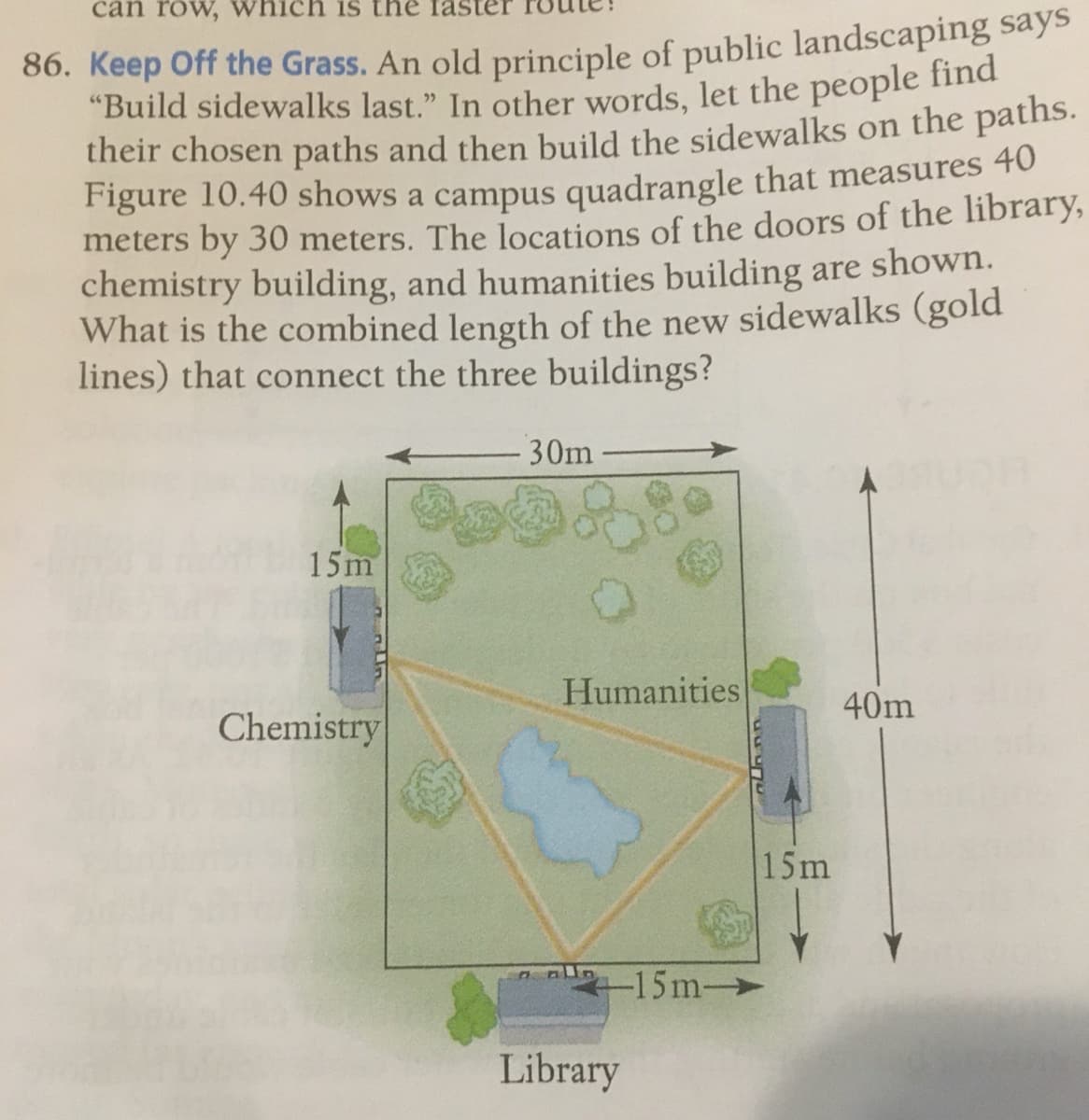 can row, which is the la
"Build sidewalks last." In other words, let the people find
their chosen paths and then build the sidewalks on the paths.
Figure 10.40 shows a campus quadrangle that measures 40
meters by 30 meters. The locations of the doors of the library,
chemistry building, and humanities building are shown.
What is the combined length of the new sidewalks (gold
lines) that connect the three buildings?
30m
15m
Humanities
40m
Chemistry
15m
n -15m-
Library
