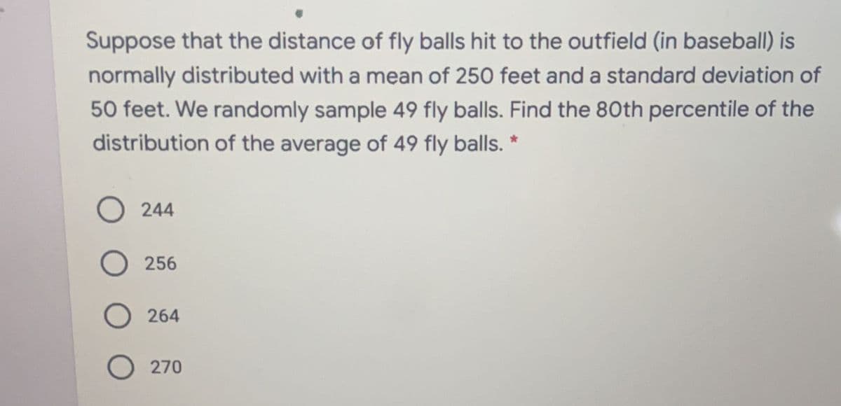 Suppose that the distance of fly balls hit to the outfield (in baseball) is
normally distributed with a mean of 250 feet and a standard deviation of
50 feet. We randomly sample 49 fly balls. Find the 80th percentile of the
distribution of the average of 49 fly balls. *
244
256
264
O 270
