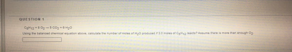 QUESTION 1
C5H12 + 8 02 - 5 CO2 + 6 H20
Using the balanced chemical equation above, calculate the number of moles of H20 produced if 3.0 moles of C5H12 reacts? Assume there is more than enough O2.
