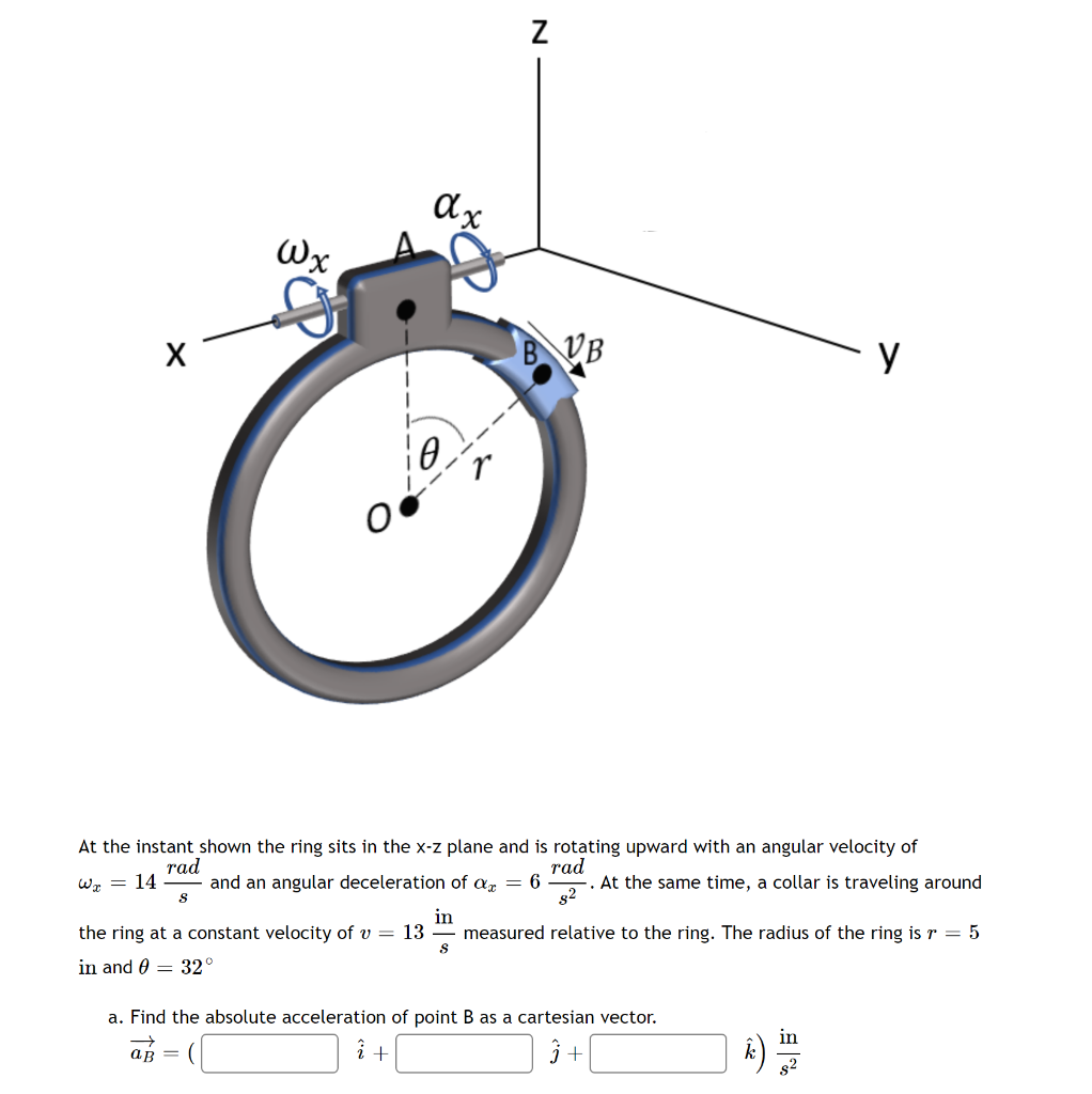 Wx
B
VB
At the instant shown the ring sits in the x-z plane and is rotating upward with an angular velocity of
rad
and an angular deceleration of a = 6
rad
-. At the same time, a collar is traveling around
s2
Wz = 14
the ring at a constant velocity of v = 13
in
measured relative to the ring. The radius of the ring is r = 5
in and 0 = 32°
a. Find the absolute acceleration of point B as a cartesian vector.
in
k)
aß =
s2
N
