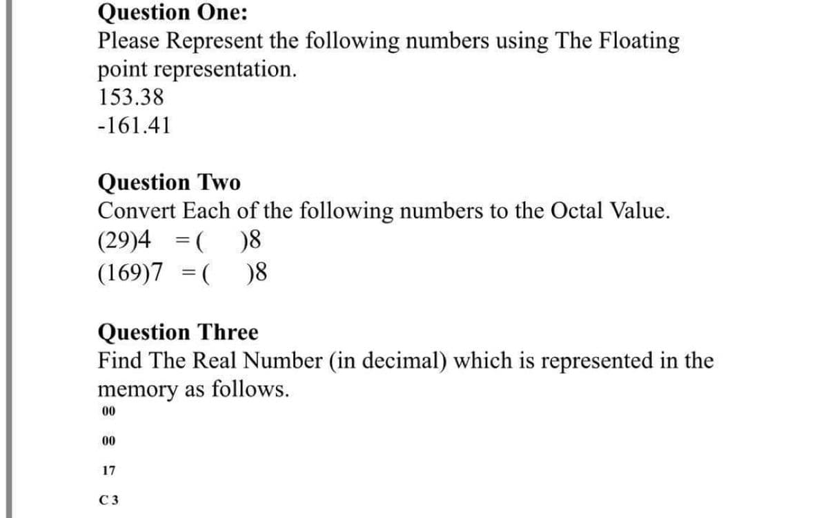 Question One:
Please Represent the following numbers using The Floating
point representation.
153.38
-161.41
Question Two
Convert Each of the following numbers to the Octal Value.
(29)4 = (
(169)7 = ( )8
)8
%3D
Question Three
Find The Real Number (in decimal) which is represented in the
memory as follows.
00
00
17
C 3
