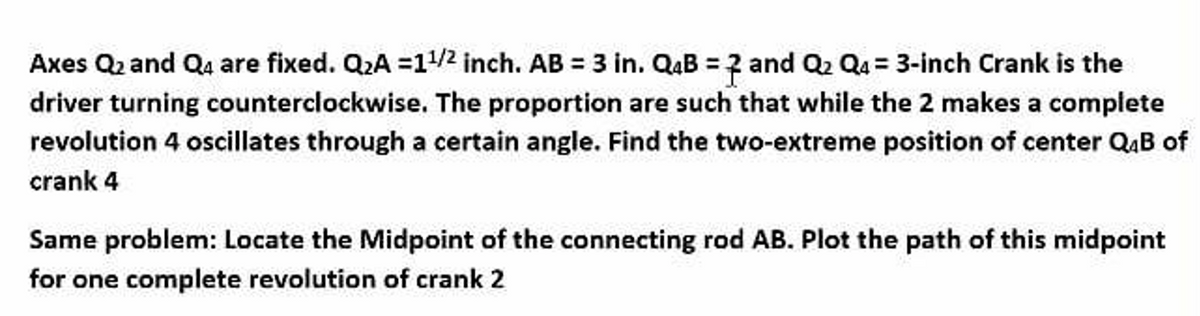 Axes Q₂ and Q4 are fixed. Q₂A =1¹/2 inch. AB = 3 in. Q4B = 2 and Q₂ Q4= 3-inch Crank is the
driver turning counterclockwise. The proportion are such that while the 2 makes a complete
revolution 4 oscillates through a certain angle. Find the two-extreme position of center Q4B of
crank 4
Same problem: Locate the Midpoint of the connecting rod AB. Plot the path of this midpoint
for one complete revolution of crank 2