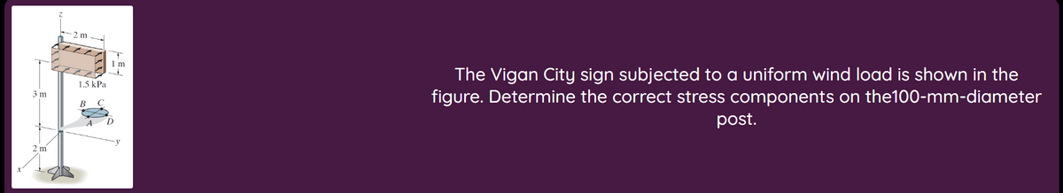 3 m
2 m
2 m
1.5 kPa
B
1 m
D
The Vigan City sign subjected to a uniform wind load is shown in the
figure. Determine the correct stress components on the100-mm-diameter
post.