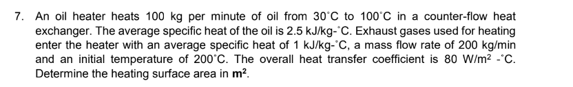 7. An oil heater heats 100 kg per minute of oil from 30°C to 100°C in a counter-flow heat
exchanger. The average specific heat of the oil is 2.5 kJ/kg- C. Exhaust gases used for heating
enter the heater with an average specific heat of 1 kJ/kg-°C, a mass flow rate of 200 kg/min
and an initial temperature of 200°C. The overall heat transfer coefficient is 80 W/m² -°C.
Determine the heating surface area in m².