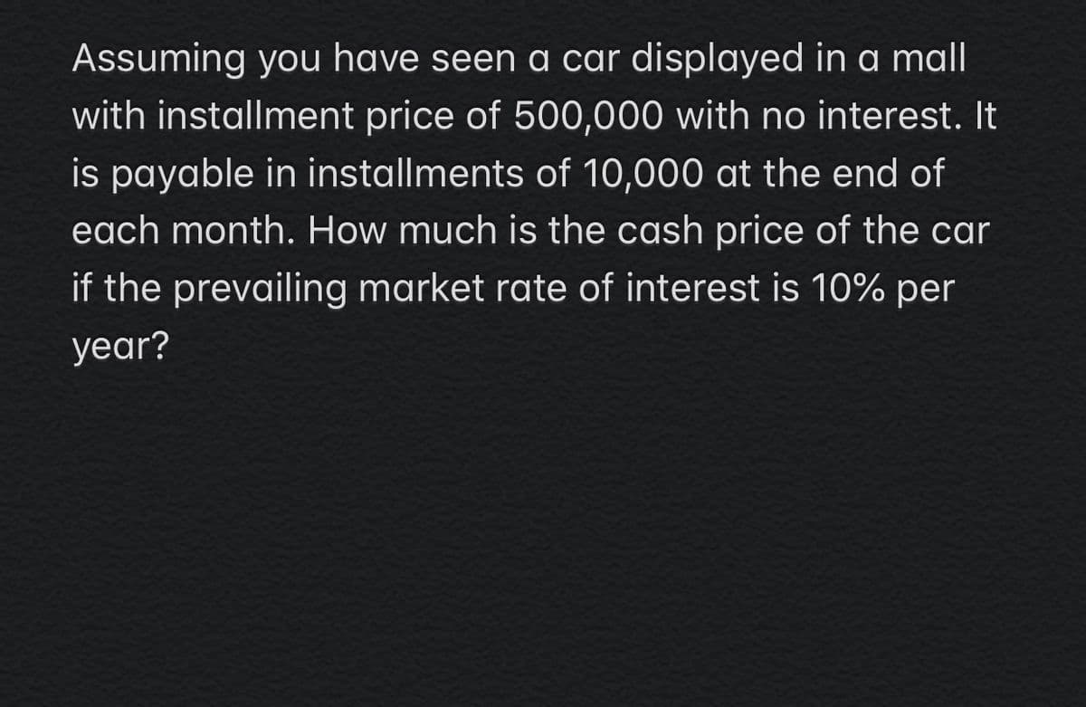 Assuming you have seen a car displayed in a mall
with installment price of 500,000 with no interest. It
is payable in installments of 10,000 at the end of
each month. How much is the cash price of the car
if the prevailing market rate of interest is 10% per
year?
