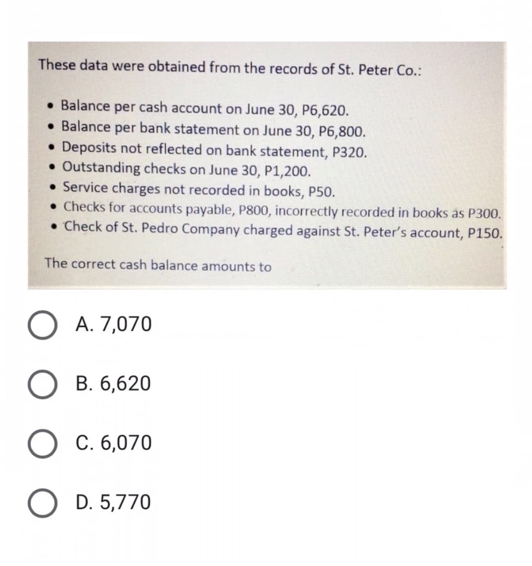 These data were obtained from the records of St. Peter Co.:
Balance per cash account on June 30, P6,620.
• Balance per bank statement on June 30, P6,800.
• Deposits not reflected on bank statement, P320.
Outstanding checks on June 30, P1,200.
• Service charges not recorded in books, P50.
• Checks for accounts payable, P800, incorrectly recorded in books as P300.
• Check of St. Pedro Company charged against St. Peter's account, P150.
The correct cash balance amounts to
A. 7,070
В. 6,620
C. 6,070
D. 5,770
