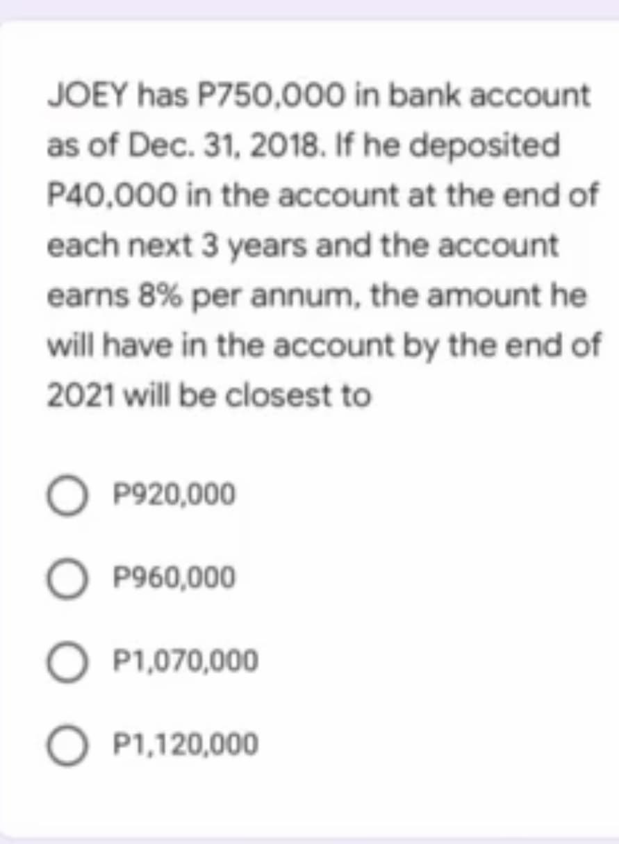JOEY has P750,000 in bank account
as of Dec. 31, 2018. If he deposited
P40,000 in the account at the end of
each next 3 years and the account
earns 8% per annum, the amount he
will have in the account by the end of
2021 will be closest to
O P920,000
P960,000
O P1,070,000
O P1,120,000
