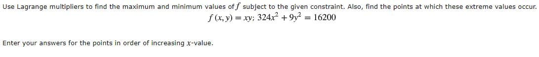 Use Lagrange multipliers to find the maximum and minimum values of f subject to the given constraint. Also, find the points at which these extreme values occu
f (x, y) = xy; 324x² + 9y? = 16200
Enter your answers for the points in order of increasing x-value.

