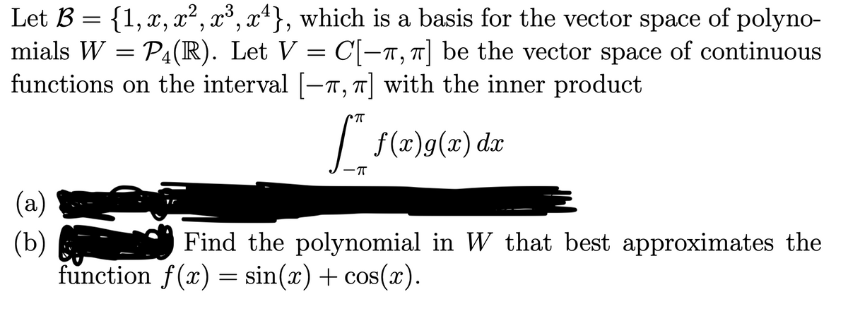 Let B = {1, x, x², x³, xª}, which is a basis for the vector space of polyno-
mials W = P4(R). Let V =
functions on the interval [-T, T] with the inner product
C-T, T be the vector space of continuous
T
| f(x)g(x) dx
-T
(a)
(b)
function f(x) = sin(x) + cos(x).
Find the polynomial in W that best approximates the
