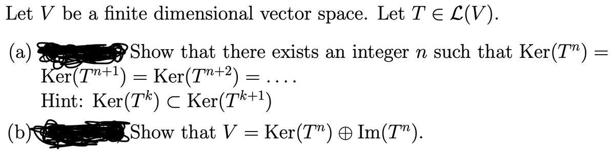 Let V be a finite dimensional vector space. Let T E L(V).
Show that there exists an integer n such that Ker(T") =
(a)
Ker(T+1) = Ker(T"+2)
Hint: Ker(Tk) c Ker(Tk+1)
(b)
..
Show that V = Ker(T") Im(T").
