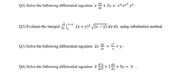 QI) Solve the following differential equation x + 2y = x* ex* y2.
Q2) Evaluate the integral
(x +y) (x-y) dy dx using substitution method.
Q3) Solve the following differential equation 2x = + y.
dx
Q4) Solve the following differential equation 2
dx2
d'y
+ 22+5y = 0 .
dx
