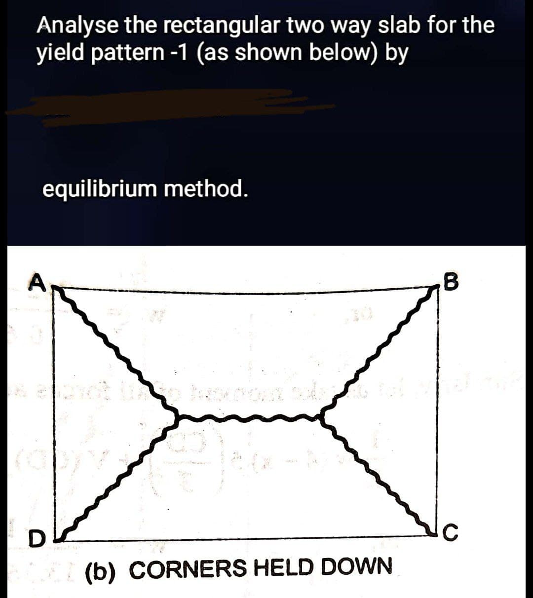 Analyse the rectangular two way slab for the
yield pattern -1 (as shown below) by
equilibrium method.
A
B
D
(b) CORNERS HELD DOWN