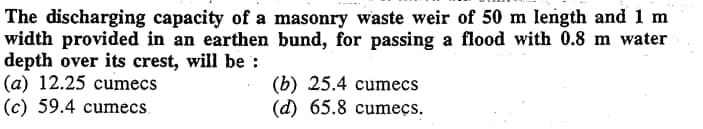 The discharging capacity of a masonry waste weir of 50 m length and 1 m
width provided in an earthen bund, for passing a flood with 0.8 m water
depth over its crest, will be:
(a) 12.25 cumecs
(c) 59.4 cumecs.
(b) 25.4 cumecs
(d) 65.8 cumeçs.