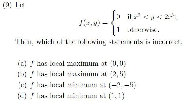 (9) Let
Jo if 22 < y < 2x?,
f(x, y) =
1 otherwise.
Then, which of the following statements is incorrect.
(a) f has local maximum at (0,0)
(b) f has local maximum at (2,5)
(c) f has local minimum at (-2, -5)
(d) f has local minimum at (1, 1)
