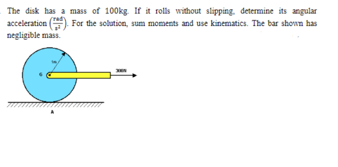 The disk has a mass of 100kg. If it rolls without slipping, determine its angular
acceleration
rad
For the solution, sum moments and use kinematics. The bar shown has
negligible mass.
Im
300N
