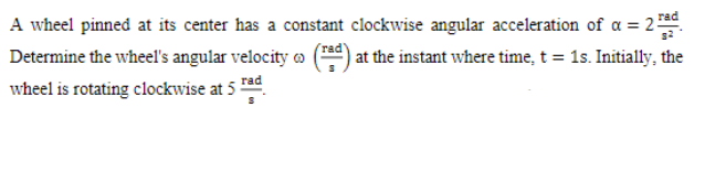 A wheel pinned at its center has a constant clockwise angular acceleration of a = 2ad
| at the instant where time, t = 1s. Initially, the
rad'
Determine the wheel's angular velocity o
wheel is rotating clockwise at 5 ad
