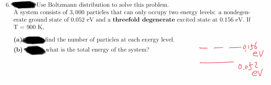 6.
Use Boltzmann distribution to solve this problem.
A system consists of 3, 000 particles that can only occupy two energy levels: a nondegen-
erate ground state of 0.052 eV and a threefold degenerate excited state at 0.156 eV. If
T = 900 K,
(a)
find the number of particles at each energy level.
-0156
ev
(b)
what is the total energy of the system?
0,052
ev
