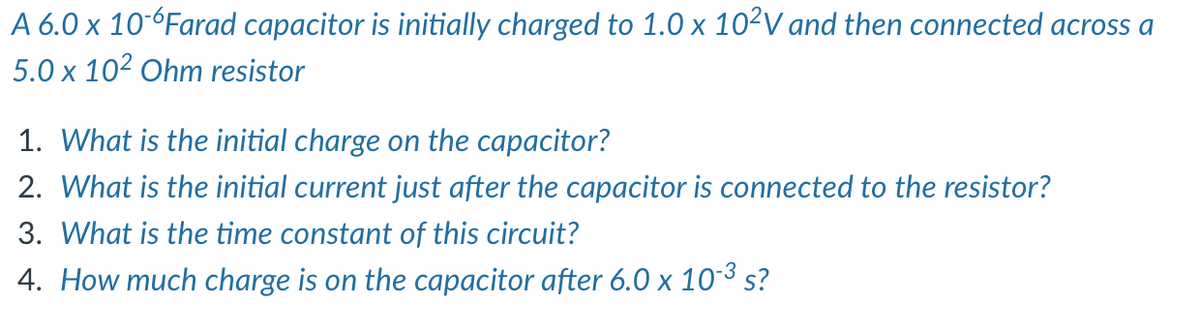 A 6.0 x 10°°Farad capacitor is initially charged to 1.0 x 10²V and then connected across a
5.0 x 102 Ohm resistor
1. What is the initial charge on the capacitor?
2. What is the initial current just after the capacitor is connected to the resistor?
3. What is the time constant of this circuit?
4. How much charge is on the capacitor after 6.0 x 10-3 s?
