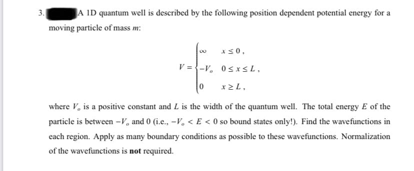 3.
A ID quantum well is described by the following position dependent potential energy for a
moving particle of mass m:
x<0,
V = {-V, 0<r<L,
x 2 L,
where V, is a positive constant and L is the width of the quantum well. The total energy E of the
particle is between –V, and 0 (i.e., -V, < E < 0 so bound states only!). Find the wavefunctions in
each region. Apply as many boundary conditions as possible to these wavefunctions. Normalization
of the wavefunctions is not required.
