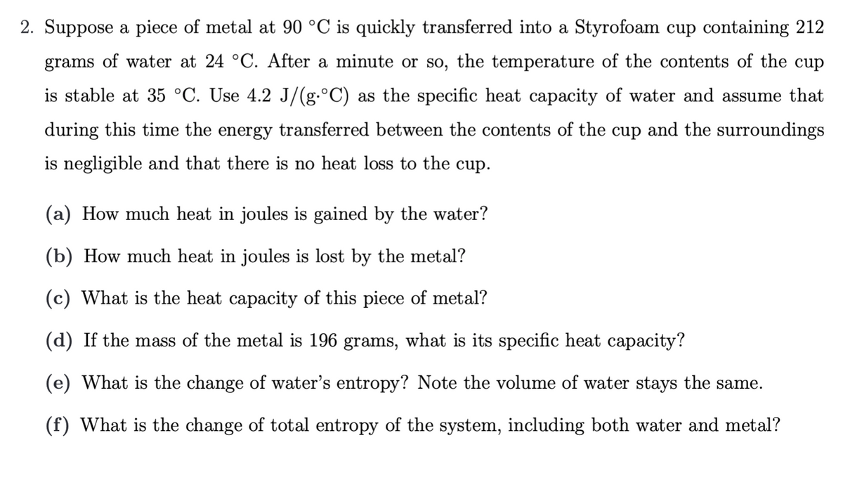 2. Suppose a piece of metal at 90 °C is quickly transferred into a Styrofoam cup containing 212
grams of water at 24 °C. After a minute or so, the temperature of the contents of the cup
is stable at 35 °C. Use 4.2 J/(g.°C) as the specific heat capacity of water and assume that
during this time the energy transferred between the contents of the cup and the surroundings
is negligible and that there is no heat loss to the cup.
(a) How much heat in joules is gained by the water?
(b) How much heat in joules is lost by the metal?
(c) What is the heat capacity of this piece of metal?
(d) If the mass of the metal is 196 grams, what is its specific heat capacity?
(e) What is the change of water's entropy? Note the volume of water stays the same.
(f) What is the change of total entropy of the system, including both water and metal?
