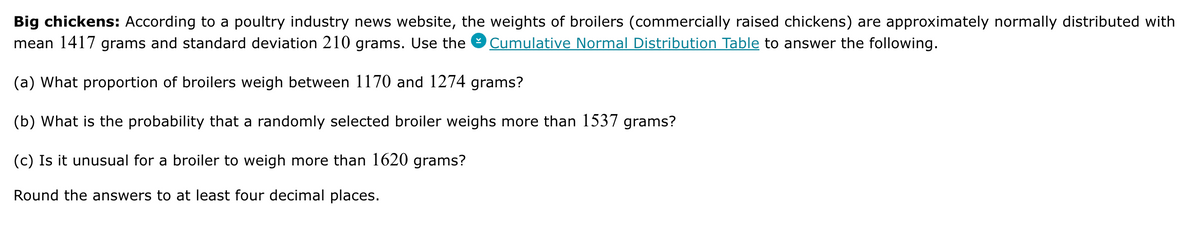 Big chickens: According to a poultry industry news website, the weights of broilers (commercially raised chickens) are approximately normally distributed with
mean 1417 grams and standard deviation 210 grams. Use the Cumulative Normal Distribution Table to answer the following.
(a) What proportion of broilers weigh between 1170 and 1274 grams?
(b) What is the probability that a randomly selected broiler weighs more than 1537 grams?
(c) Is it unusual for a broiler to weigh more than 1620 grams?
Round the answers to at least four decimal places.