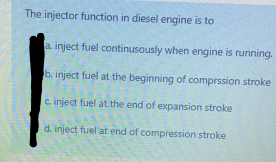 The injector function in diesel engine is to
a. inject fuel continusously when engine is running.
b. inject fuel at the beginning of comprssion stroke
c. inject fuel at the end of expansion stroke
d. inject fuel at end of compression stroke
