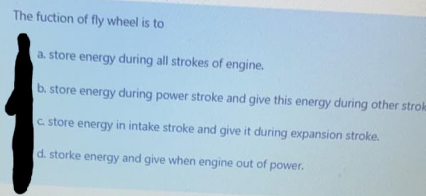 The fuction of fly wheel is to
a. store energy during all strokes of engine.
b. store energy during power stroke and give this energy during other stroke
C. store energy in intake stroke and give it during expansion stroke.
d. storke energy and give when engine out of power.
