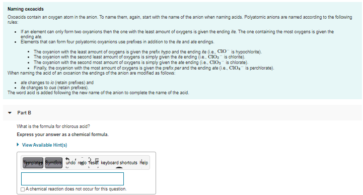 Naming oxoacids
Oxoacids contain an oxygen atom in the anion. To name them, again, start with the name of the anion when naming acids. Polyatomic anions are named according to the following
rules:
• If an element can only form two oxyanions then the one with the least amount of oxygens is given the ending ite. The one containing the most oxygens is given the
ending ate.
• Elements that can form four polyatomic oxyanions use prefixes in addition to the ite and ate endings.
• The oxyanion with the least amount of oxygens is given the prefix hypo and the ending ite (i.e., CIO is hypochlorite).
The oxyanion with the second least amount of oxygens is simply given the ite ending (i.e., CIO2 is chlorite).
The oxyanion with the second most amount of oxygens is simply given the ate ending (Le., CIO3 is chlorate).
Finally, the oxyanion with the most amount of oxygens is given the prefix per and the ending afe (i.e., CIO, is perchlorate).
When naming the acid of an oxoanion the endings of the anion are modified as follows:
• ate changes to ic (retain prefixes) and
ite changes to ous (retain prefixes).
The word acid is added following the new name of the anion to complete the name of the acid.
Part B
What is the formula for chlorous acid?
Express your answer as a chemical formula.
• View Available Hint(s)
Templates Symbols undo redo teset keyboard shortcuts Heip
DA chemical reaction does not occur for this question.
