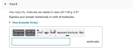 Part A
How many Oz molecules are needed to react with 5.99 g of S?
Express your answer numerically in units of molecules.
• View Available Hint(s)
Tempiates Symbols undo redo feset
keyboard shortcuts Help
molecules
