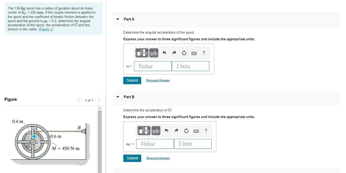 The 136-kg spool has a radius of gyration about its mass
center of kg = 300 mm. If the couple moment is applied to
the spool and the coefficient of kinetic friction between the
spool and the ground is u = 0.2, determine the angular
acceleration of the spool, the acceleration of G and the
tension in the cable. (Figure 1)
Part A
Determine the angular acceleration of the spool.
Express your answer to three significant figures and include the appropriate units.
HA
a =
Value
Units
Submit
Request Answer
Part B
Figure
< 1 of 1
Determine the acceleration of G.
Express your answer to three significant figures and include the appropriate units.
0.4 m
В
HÀ
?
0.6 m
Value
Units
aG =
M = 450 N-m
Submit
Request Answer
