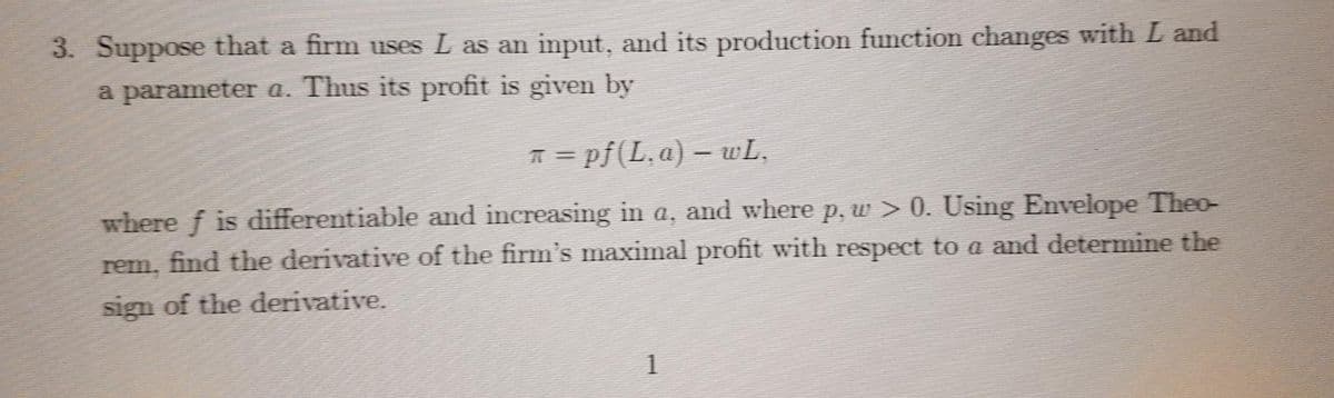 3. Suppose that a firm uses L as an input, and its production function changes with L and
a parameter a. Thus its profit is given by
T = pf(L,a) – wL,
where f is differentiable and increasing in a, and where p,w > 0. Using Envelope Theo-
rem, find the derivative of the firm's maximal profit with respect to a and determine the
sign of the derivative.
