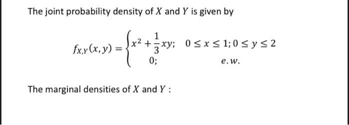 The joint probability density of X and Y is given by
1
x² +xy; 0 s x< 1; 0 < y < 2
fx.y (x, y)
( 0;
e.w.
The marginal densities of X and Y:
