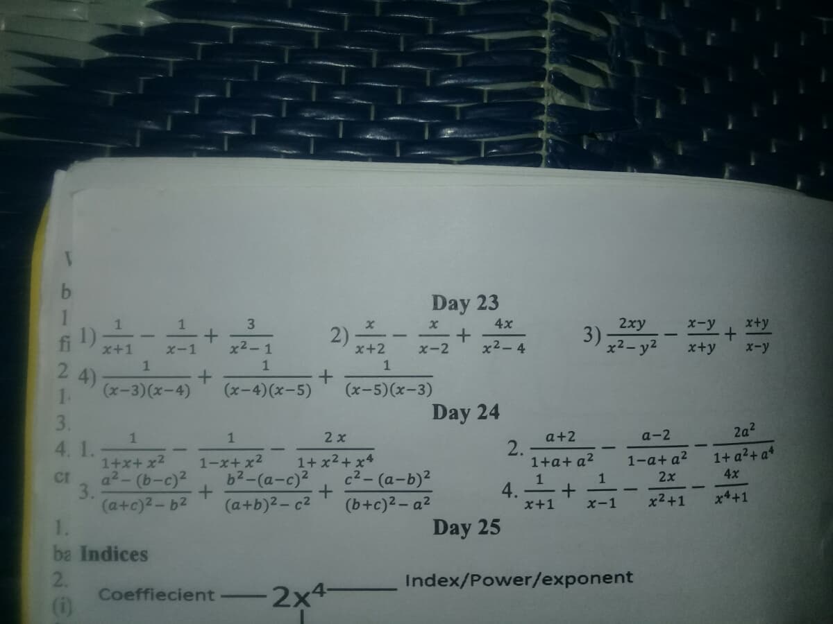 Day 23
3)
3
2xy
2)
4x
X-y
x+y
fi
1)
x+1
x2- y2
x-1
x2-1
x+2
x-2
x2-4
x+y
x-y
1
1
1
2
4)
(x-3)(x-4)
1.
(x-4)(x-5)
(x-5)(x-3)
3.
Day 24
2a2
a+2
2.
1+a+ a?
1
1
2 x
a-2
4. 1.
1-a+ a2
1+ a2+ a4
1+x+ x2
a2-(b-c)2
1-x+ x2
1+ x2+ x4
b2-(a-c)²
c2-(a-b)2
4x
2x
cr
3.
1
1
4.
x+1
x2+1
x4+1
(a+c)2-b2
1.
(a+b)2-c2
(b+c)2- a2
x-1
Day 25
ba Indices
2.
Index/Power/exponent
Coeffiecient
(i)
2x4-
2xª
