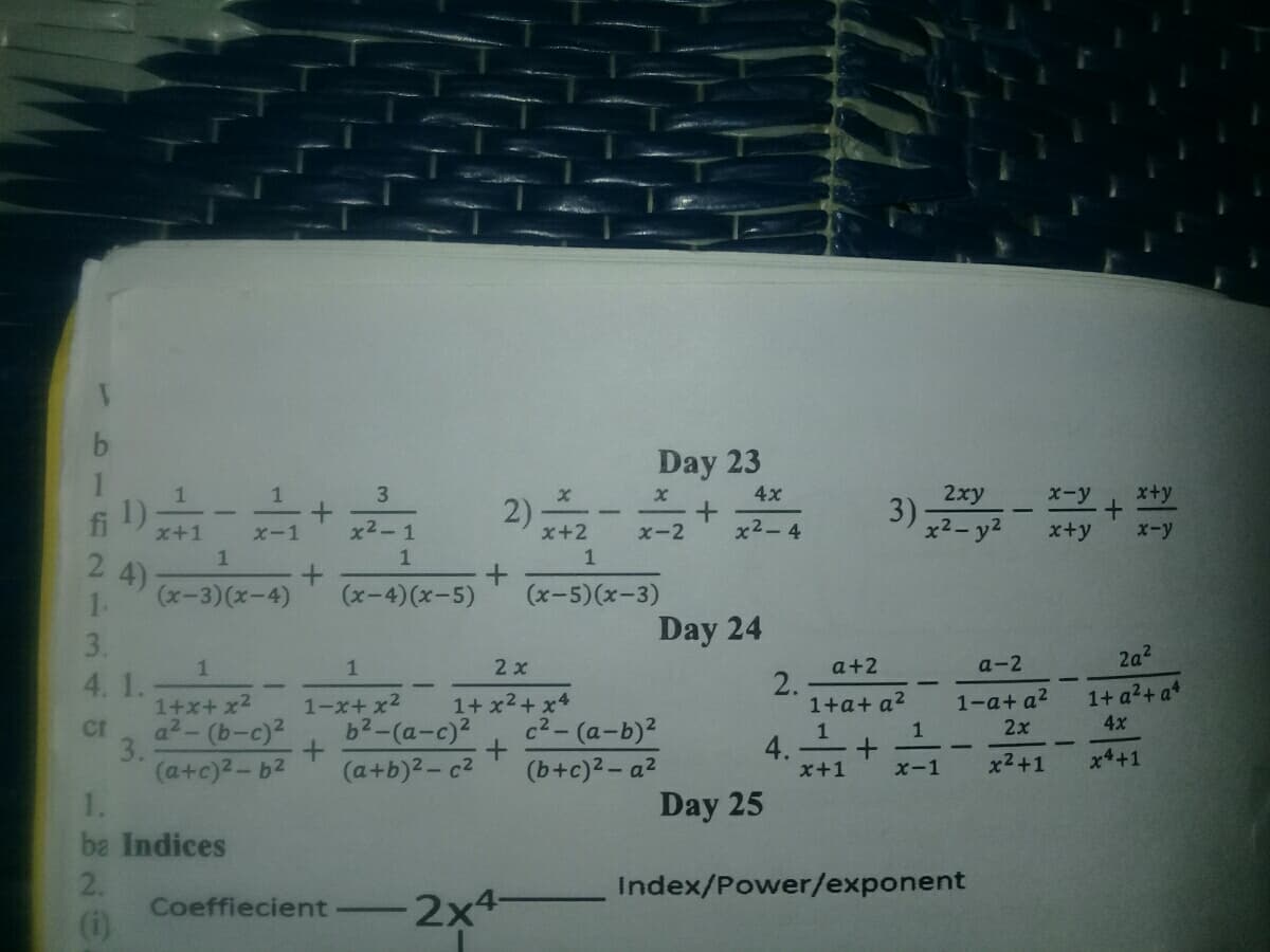 Day 23
1
3)
2xy
x+y
2)
3
4x
X-y
fi
x2-1
x2-4
x2- y2
x+y
x-y
x+2
1
x+1
X-1
x-2
1
1
2
4)
(x-3)(x-4)
1.
(x-4)(x-5)
(x-5)(x-3)
3.
Day 24
2a2
a+2
2.
1+a+ a?
1
2 x
a-2
4. 1.
1+ x2+x4
c2-(a-b)2
1+ a2+ a+
4x
1-a+ a2
1+x+x2
a2- (b-c)2
1-x+ x2
b2-(a-c)2
cr
3.
(a+c)2-b2
1.
2x
1
4.
x+1
1
(a+b)2- c2
(b+c)2- a2
x2+1
x4+1
x-1
Day 25
ba Indices
2.
Index/Power/exponent
Coeffiecient
(i)
2x4-
