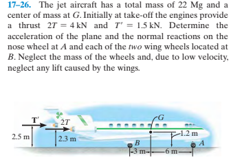 17-26. The jet aircraft has a total mass of 22 Mg and a
center of mass at G. Initially at take-off the engines provide
a thrust 27 = 4 kN and T' = 1.5 kN. Determine the
acceleration of the plane and the normal reactions on the
nose wheel at A and each of the two wing wheels located at
B. Neglect the mass of the wheels and, due to low velocity,
neglect any lift caused by the wings.
-1.2 m
2.5 m
2.3 m
-3
m--
-6 m
