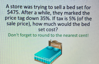 A store was trying to sell a bed set for
$475. After a while, they marked the
price tag down 35%. If tax is 5% (of the
sale price), how much would the bed
set cost?
Don't forget to round to the nearest cent!
