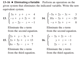 13-16 · Eliminating a Variable Perform an operation on the
given system that eliminates the indicated variable. Write the new
equivalent system.
3x + y + z = 4
-x + y + 2z = 0
-5x + 2y – 3z =
3
13.
14.
10x - 3y + : = -20
x- 2y - : = -1
-x + 3y + z =
8
Eliminate the x-term
from the second equation.
Eliminate the x-term
from the second equation.
(2x + y - 3z = 5
15. (2x + 3y + : = 13
x - 3y + 2: = -1
16.
y + : = -1
(6x - 5y - : = 7
2y - z =
Eliminate the x-term
Eliminate the y-term
from the third equation.
from the third equation.
