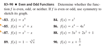 83-90 - Even and Odd Functions Determine whether the func-
tion f is even, odd, or neither. If f is even or odd, use symmetry to
sketch its graph.
83. f(x) = x*
84. f(x) = x'
-85. f(x) = x' + x
86. f(x) = x* - 4x?
87. f(x) = x' - x
88. f(x) = 3x + 2r + 1
89. f(x) = 1 - V
90. f(x) = x + -
