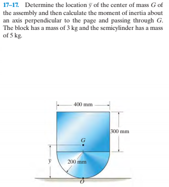 17-17. Determine the location y of the center of mass G of
the assembly and then calculate the moment of inertia about
an axis perpendicular to the page and passing through G.
The block has a mass of 3 kg and the semicylinder has a mass
of 5 kg.
400 mm
300 mm
200 mm
