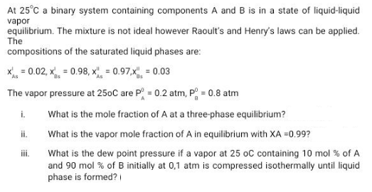 At 25°C a binary system containing components A and B is in a state of liquid-liquid
vapor
equilibrium. The mixture is not ideal however Raoult's and Henry's laws can be applied.
The
compositions of the saturated liquid phases are:
x = 0.02, x = 0.98, x", = 0.97,x, = 0.03
The vapor pressure at 250C are P = 0.2 atm, P = 0.8 atm
i.
What is the mole fraction of A at a three-phase equilibrium?
ii.
What is the vapor mole fraction of A in equilibrium with XA =0.99?
iii.
What is the dew point pressure if a vapor at 25 oC containing 10 mol % of A
and 90 mol % of B initially at 0,1 atm is compressed isothermally until liquid
phase is formed?
