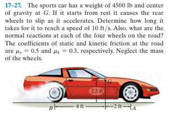 17-27. The sports car has a weight of 4500 lb and center
of gravity at G. If it starts from rest it causes the rear
wheels to slip as it accelerates. Determine how long it
takes for it to reach a speed of 10 ft/s. Also, what are the
normal reactions at each of the four wheels on the road?
The coefficients of static and kinetic friction at the road
are u, = 0.5 and Me = 0.3, respectively. Neglect the mass
of the wheels
2.5 ft
4 ft
