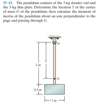 17-21. The pendulum consists of the 3-kg slender rod and
the 5-kg thin plate. Determine the location y of the center
of mass G of the pendulum; then calculate the moment of
inertia of the pendulum about an axis perpendicular to the
page and passing through G.
2 m
0.5 m
