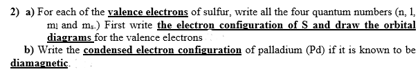 2) a) For each of the valence electrons of sulfur, write all the four quantum numbers (n, 1,
mi and m3.) First write the electron configuration of S and draw the orbital
diagrams for the valence electrons
b) Write the condensed electron configuration of palladium (Pd) if it is known to be
diamagnetic.
