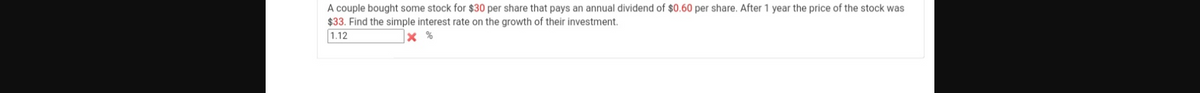 A couple bought some stock for $30 per share that pays an annual dividend of $0.60 per share. After 1 year the price of the stock was
$33. Find the simple interest rate on the growth of their investment.
1.12
X %
