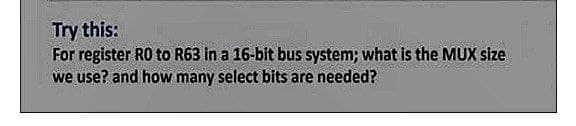Try this:
For register RO to R63 in a 16-bit bus system; what is the MUX size
we use? and how many select bits are needed?
