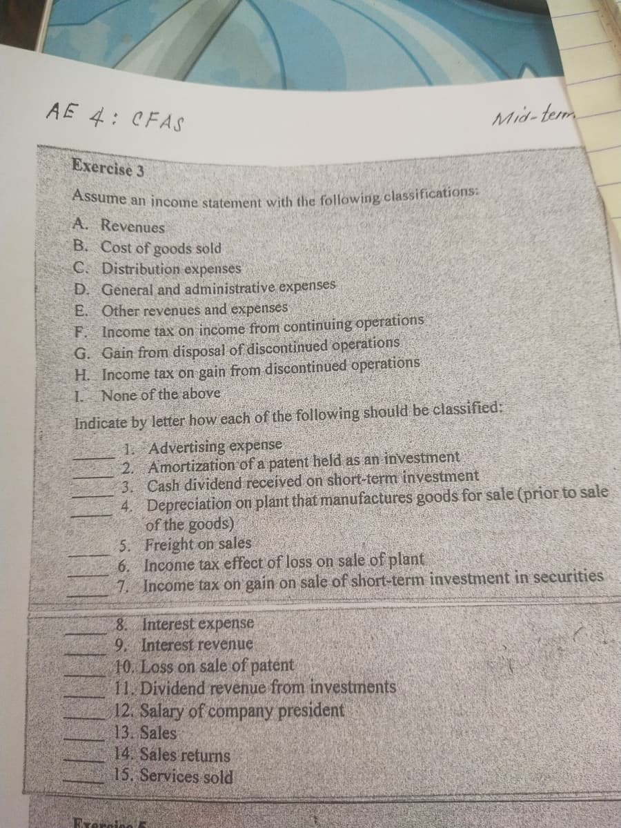 Assume an income statement with the following classifications:
AE 4: CFAS
Mid-term
Exercise 3
A. Revenues
B. Cost of goods sold
C. Distribution expenses
D. General and administrative expenses
E. Other revenues and expenses
F. Income tax on income from continuing operations
G. Gain from disposal of discontinued operations
H. Income tax on gain from discontinued operations.
1 None of the above
Indicate by letter how each of the following should be classified:
1. Advertising expense
2. Amortization of a patent held as an investment
3. Cash dividend received on short-term investment
4. Depreciation on plant that manufactures goods for sale (prior to sale
of the goods)
5. Freight on sales
6. Income tax effect of loss on sale of plant
7. Income tax on gain on sale of short-term investment in securities
8. Interest expense
9. Interest revenue
10. Loss on sale of patent
11. Dividend revenue from investments
12. Salary of company president
13. Sales
14. Sales returns
15. Services sold
Erercieo
